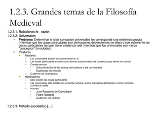 1.2.3. Grandes temas de la Filosofía Medieval 1.2.3.1. Relaciones fe - razón 1.2.3.2. Universales Problema : Determinar si a los conceptos universales les corresponde una existencia propia (mientras que las cosas particulares son derivaciones dependientes de ellas) o son solamente las cosas particulares las que  tiene existencia real (mientras que los universales son meros "conceptos" formulados) Posturas Realismo Los universales existen exclusivamente en sí Las cosas particulares existen como formas subordinadas de la esencia que tienen en común Consecuencias Subordinación de las cosas particulares a las universales Duplicidad del mundo Guillermo de Champeaux Nominalismo Sólo existen las cosas particulares Los universales sólo existen en la mente humana: Como conceptos abstractos o como nombres  convencionales Autores Juan Roscelino de Compiègne Pedro Abelardo Guillermo de Ockam 1.2.3.3. Método escolástico […] 