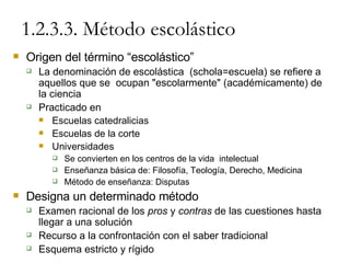 1.2.3.3. Método escolástico Origen del término “escolástico” La denominación de escolástica  (schola=escuela) se refiere a aquellos que se  ocupan "escolarmente" (académicamente) de  la ciencia Practicado en Escuelas catedralicias Escuelas de la corte Universidades Se convierten en los centros de la vida  intelectual Enseñanza básica de: Filosofía, Teología, Derecho, Medicina Método de enseñanza: Disputas Designa un determinado método Examen racional de los  pros  y  contras  de las cuestiones hasta llegar a una solución Recurso a la confrontación con el saber tradicional Esquema estricto y rígido 