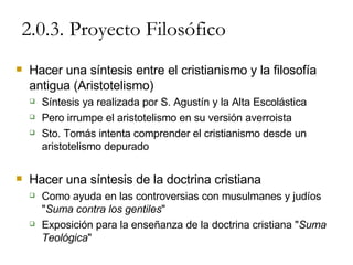 2.0.3. Proyecto Filosófico Hacer una síntesis entre el cristianismo y la filosofía antigua (Aristotelismo) Síntesis ya realizada por S. Agustín y la Alta Escolástica Pero irrumpe el aristotelismo en su versión averroista Sto. Tomás intenta comprender el cristianismo desde un  aristotelismo depurado Hacer una síntesis de la doctrina cristiana Como ayuda en las controversias con musulmanes y judíos " Suma contra los gentiles " Exposición para la enseñanza de la doctrina cristiana " Suma Teológica " 