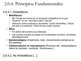 2.0.4. Principios Fundamentales 2.0.4.1. Aristotélicos Metafísicos Sto Tomás se mueve en un horizonte aristotélico en el que "explicar" un ser  equivale a decir "qué es" Distinción entre sustancia y accidente, Teoría hilemórfica, Teoría del acto y la potencia, Teoría de las cuatro causas Ética Fin último del hombre es la felicidad Las normas morales se basan en la naturaleza humana, concebida  teleológicamente Epistemológico : Empirismo, todo  conocimiento comienza en los sentidos Intelectualismo vs voluntarismo  (Primacía del  intelectualismo sobre la voluntad --corriente  franciscana--) 2.0.4.2. No Aristotélicos […] 