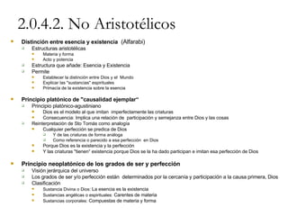 2.0.4.2. No Aristotélicos Distinción entre esencia y existencia   (Alfarabi) Estructuras aristotélicas Materia y forma Acto y potencia Estructura que añade: Esencia y Existencia  Permite Establecer la distinción entre Dios y el  Mundo Explicar las "sustancias" espirituales Primacía de la existencia sobre la esencia Principio platónico de "causalidad ejemplar“ Principio platónico-agustiniano Dios es el modelo al que imitan  imperfectamente las criaturas Consecuencia: Implica una relación de  participación y semejanza entre Dios y las cosas Reinterpretación de Sto Tomás como analogía Cualquier perfección se predica de Dios Y de las criaturas de forma análoga Como referencia o parecido a esa perfección  en Dios Porque Dios es la existencia y la perfección Y las criaturas "tienen“ existencia porque Dios se la ha dado participan e imitan esa perfección de Dios Principio neoplatónico de los grados de ser y perfección Visión jerárquica del universo Los grados de ser y/o perfección están  determinados por la cercanía y participación a la causa primera, Dios Clasificación Sustancia Divina o Dios:  La esencia es la existencia Sustancias angélicas o espirituales:  Carentes de materia Sustancias corporales:  Compuestas de materia y forma 