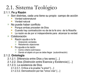 2.1. Sistema Teológico 2.1.1.  Fe y Razón Son distintas, cada una tiene su propio  campo de acción Verdad sobrenatural Verdad natural No puede haber conflicto Porque ambas proceden de Dios Cuando hay contradicción no de de la fe sino  de la filosofía La razón es de por sí independiente para  alcanzar la verdad Colaboración Razón ayuda a la fe Aclarando verdades Rebatiendo objeciones Fe ayuda a la razón Como criterio extrínseco Dando el objeto al que se debe llegar  (subordinación) 2.1.2.  Ontología 2.1.2.1. Diferencia entre Dios y los seres […] 2.1.2.2. Dios (Distinción entre Esencia y Existencia) […] 2.1.2.3. La existencia de Dios 2.1.2.3.1. Crítica a la prueba "a priori“ […] 2.1.2.3.2. Demostración por las "cinco vías“ […] 