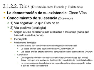 2.1.2.2. Dios  (Distinción entre Esencia y  Existencia) La demostración de su existencia : Cinco Vías Conocimiento de su esencia   (2 caminos) 1) Vía negativa : Lo que Dios no es 2) Vía positiva  (analogía) Asigna a Dios características atribuidas a los seres (dado que han sido creados por él) Incompleta Fundamento Teológico Las cosas sólo son comprendidas en contraposición con la nada La cosas existen pero podrían no existir CONTINGENCIA Las cosas existen ordenadamente, pero podían exisitir caóticamente ORDEN Conclusión Contingencia y Orden son dos características fundamentales del  mundo físico, pero que nos remiten su fundamento y condición de  posibilidad a Dios La comprensión de lo real descansa, no en la materia sino en aquello  sobre lo que se funda su existencia 