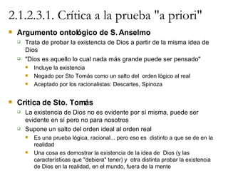 2.1.2.3.1. Crítica a la prueba "a priori" Argumento ontológico de S. Anselmo Trata de probar la existencia de Dios a partir de la misma idea de Dios "Dios es aquello lo cual nada más grande puede ser pensado" Incluye la existencia Negado por Sto Tomás como un salto del  orden lógico al real Aceptado por los racionalistas: Descartes, Spinoza Crítica de Sto. Tomás La existencia de Dios no es evidente por sí misma, puede ser evidente en sí pero no para nosotros Supone un salto del orden ideal al orden real Es una prueba lógica, racional... pero eso es  distinto a que se de en la realidad Una cosa es demostrar la existencia de la idea de  Dios (y las características que "debiera" tener) y  otra distinta probar la existencia de Dios en la realidad, en el mundo, fuera de la mente 