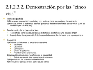 2.1.2.3.2. Demostración por las "cinco vías" Punto de partida 1) Dios no es una verdad inmediata y por  tanto se hace necesaria su demostración 2) Hay que probar la existencia de Dios  partiendo de la existencia real de las cosas (Dios es conocido por sus efectos) Fundamento de la demostración Todo efecto tiene una causa: Luego todo lo que existe tiene una causa u origen Imposibilidad de regreso al infinito buscando la causa, ha de haber una causa primera Esquema 1) Partir de un hecho de la experiencia sensible Movimiento Causalidad Contingencia Grados de perfección Finalidad / Orden en el mundo 2) Aplicación del principio metafísico de la causalidad Todo lo que sucede tiene necesariamente una causa 3) Imposibilidad del proceso hasta el infinito 4) Conclusión: Se llega a Dios como causa última 