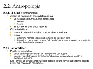 2.2. Antropología 2.2.1. El Alma  (Hilemorfismo) Aplica al hombre la teoría hilemórfica La naturaleza humana está compuesta Materia Forma El hombre es una única realidad Características Única: El alma única del hombre es el alma racional Unión El término hombre se aplica al conjunto de  cuerpo y alma Al morir el cuerpo, deja de estar "informado" por el alma y se corrompe (deja de existir la sustancia humana) 2.2.2. Inmortalidad Problema aristotélico Unión del cuerpo-alma forma un  "compositum", un sujeto Una vez que el alma deja de "informar" al cuerpo, tampoco tiene sentido la existencia  del alma Sto Tomás: El alma es incorruptible porque es una forma subsistente (puede existir sin necesidad del cuerpo) 