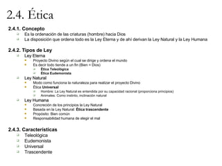 2.4. Ética 2.4.1. Concepto Es la ordenación de las criaturas (hombre) hacia Dios La disposición que ordena todo es la Ley Eterna y de ahí derivan la Ley Natural y la Ley Humana 2.4.2. Tipos de Ley Ley Eterna Proyecto Divino según el cual se dirige y ordena el mundo Es decir todo tiende a un fin (Bien = Dios) Ética Teleológica Ética Eudemonista Ley Natural Modo como funciona la naturaleza para realizar el proyecto Divino Ética  Universal Hombre: La Ley Natural es entendida por su capacidad racional (proporciona principios) Animales: Como instinto, inclinación natural Ley Humana Concreción de los principios la Ley Natural Basada en la Ley Natural:  Ética trascendente Propósito: Bien común Responsabilidad humana de elegir el mal 2.4.3. Características Teleológica Eudemonista Universal Trascendente 