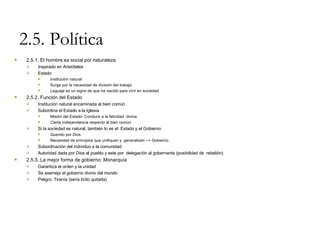 2.5. Política 2.5.1. El hombre es social por naturaleza Inspirado en Aristóteles Estado Institución natural Surge por la necesidad de división del trabajo Leguaje es un signo de que ha nacido para vivir en sociedad 2.5.2. Función del Estado Institución natural encaminada al bien común Subordina el Estado a la Iglesia Misión del Estado: Conducir a la felicidad  divina Cierta independencia respecto al bien común Si la sociedad es natural, también lo es el  Estado y el Gobierno Querido por Dios Necesidad de principios que unifiquen y  generalizen --> Gobierno Subordinación del individuo a la comunidad Autoridad dada por Dios al pueblo y este por  delegación al gobernante (posibilidad de  rebelión) 2.5.3. La mejor forma de gobierno: Monarquía Garantiza el orden y la unidad Se asemeja al gobierno divino del mundo Peligro: Tiranía (sería lícito quitarla) 