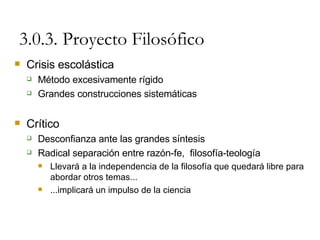 3.0.3. Proyecto Filosófico Crisis escolástica Método excesivamente rígido Grandes construcciones sistemáticas Crítico Desconfianza ante las grandes síntesis Radical separación entre razón-fe,  filosofía-teología Llevará a la independencia de la filosofía que quedará libre para abordar otros temas... ...implicará un impulso de la ciencia 