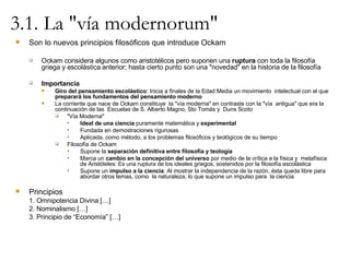3.1. La "vía modernorum" Son lo nuevos principios filosóficos que introduce Ockam Ockam considera algunos como aristotélicos pero suponen una  ruptura  con toda la filosofía griega y escolástica anterior; hasta cierto punto son una "novedad" en la historia de la filosofía Importancia Giro del pensamiento escolástico : Inicia a finales de la Edad Media un movimiento  intelectual con el que  preparará los fundamentos del pensamiento moderno La corriente que nace de Ockam constituye  la "vía moderna" en contraste con la "vía  antigua" que era la continuación de las  Escuelas de S. Alberto Magno, Sto Tomás y  Duns Scoto "Vía Moderna" Ideal de una ciencia  puramente matemática y  experimental Fundada en demostraciones rigurosas Aplicada, como método, a los problemas filosóficos y teológicos de su tiempo Filosofía de Ockam Supone la  separación definitiva entre filosofía y teología Marca un  cambio en la concepción del universo  por medio de la crítica a la física y  metafísica de Aristóteles: Es una ruptura de los ideales griegos, sostenidos por la filosofía escolástica Supone un  impulso a la ciencia : Al mostrar la independencia de la razón, ésta queda libre para abordar otros temas, como  la naturaleza, lo que supone un impulso para  la ciencia Principios  1. Omnipotencia Divina […] 2. Nominalismo […] 3. Principio de “Economía” […] 
