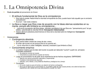 1. La Omnipotencia Divina Punto de partida  del pensamiento de Ockam El atributo fundamental de Dios es la omnipotencia Dios todo lo puede: Nada limita la voluntad omnipotente de Dios, puede hacer todo aquello que no encierre contradicción Es el art. 1 del credo cristiano Le lleva a negar que Dios cree de acuerdo con la Ideas eternas existentes en su mente, porque ello limitaría su omnipotencia... ...que era la concepción del Dios griego  (también escolástico) de que Dios era  "pensamiento puro" al que estaba  subordinada la voluntad divina:  Concepción intelectualista Ockam afirma la absoluta preeminencia en Dios de la voluntad sobre la inteligencia:  Concepción voluntarista Consecuencias Contingencia absoluta Dios podría haber creado las cosas de otra  anera El orden del mundo es así porque Dios lo ha querido así... ...no en virtud de un orden inteligible, racional y necesario (que limitaría a Dios) Conocimiento empírico Lo anterior implica que el orden del mundo no puede ser deducido "a priori" a partir de  principios racionales necesarios No podemos conocer por causas Únicamente se puede afirmar sucesión de hechos Luego el conocimiento ha de partir de la experiencia de los hechos singulares: EMPIRISMO Ideal de una ciencia puramente matemática y experimental Fundada en demostraciones rigurosas Aplicada, como método, a los problemas filosóficos y teológicos de su tiempo Conclusión El mundo creado es para el hombre una relación de hechos contingentes De lo que se deriva que su conocimiento no  es posible a partir de unas causas previas, sino sobre la base de la experiencia y del  estudio de lo que está presente y sucede "de  facto" 