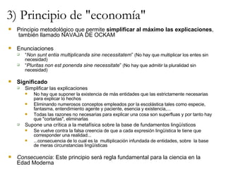 3) Principio de "economía" Principio metodológico que permite  simplificar al máximo las explicaciones ,  también llamado NAVAJA DE OCKAM Enunciaciones “ Non sunt entia multiplicanda sine necessitatem ”  ( No hay que multiplicar los entes sin necesidad) “ Pluritas non est ponenda sine necessitate ”  ( No hay que admitir la pluralidad sin necesidad) Significado Simplificar las explicaciones No hay que suponer la existencia de más entidades que las estrictamente necesarias para explicar lo hechos Eliminando numerosos conceptos empleados por la escolástica tales como especie,  fantasma, entendimiento agente y paciente, esencia y existencia,... Todas las razones no necesarias para explicar una cosa son superfluas y por tanto hay que "cortarlas", eliminarlas Supone una crítica a la metafísica sobre la base de fundamentos lingüísticos Se vuelve contra la falsa creencia de que a cada expresión lingüística le tiene que  corresponder una realidad... ...consecuencia de lo cual es la  multiplicación infundada de entidades, sobre  la base de meras circunstancias lingüísticas Consecuencia : Este principio será regla fundamental para la ciencia en la Edad Moderna 