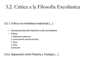 3.2. Crítica a la Filosofía Escolástica 3.2.1. Crítica a la metafísica tradicional […] Consecuencias del empirismo y del nominalismo Crítica 1. Metafísica tradicional 2. Conocimiento racional de Dios 3. Alma 4. Ética Conclusión 3.2.2. Separación entre Filosofía y Teología […] 
