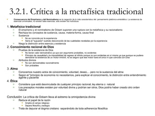 3.2.1. Crítica a la metafísica tradicional Consecuencia del Empirismo y del Nominalismo  es la negación de lo más característico del  pensamiento platónico-aristotélico: La existencia de esencias universales, no existen tales esencias, sólo existen los individuos 1.  Metafísica tradicional El empirismo y el nominalismo de Ockam suponen una ruptura con la metafísica y su racionalismo Rechaza los conceptos de sustancia, causa, materia-forma, causa final Sustancia No es conocida por la experiencia Sería el "supuesto" sustrato desconocido de las cualidades reveladas por la experiencia Niega la distinción entre esencia y existencia 2.  Conocimiento racional de Dios Pruebas de la existencia de Dios No tienen valor demostrativo ya que son argumento probables, no evidentes Principio de causalidad y la imposibilidad de regreso al infinito porque no son evidentes en sí mismo ya que aunque se pudiera demostrar la existencia de un motor inmóvil, no es seguro que ese motor fuera el único ni que coincida con Dios Atributos divinos No son demostrables racionalmente Son probables 3.  Alma Conocemos nuestro actos de conocimiento, voluntad, deseo,... pero no la sustancia del alma Según el "principio de economía no necesitamos, para explicar el conocimiento, la distinción entre entendimiento agente y paciente 4.  Ética Considera que está desvinculada de cualquier principio racional, ley eterna o  natural Los preceptos morales existen por voluntad divina y podrían ser otros, Dios podría haber creado otro orden natural Conclusión:  La crítica de Ockam lleva al extremo la omnipotencia divina Reduce el papel de la razón Amplía el campo religioso Separa filosofía y teología Trata de depurar el dogma cristiano  separándolo de toda adherencia filosófica 