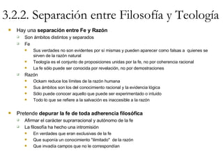 3.2.2. Separación entre Filosofía y Teología Hay una  separación entre Fe y Razón Son ámbitos distintos y separados Fe Sus verdades no son evidentes por sí mismas y pueden aparecer como falsas a  quienes se sirven de la razón natural Teología es el conjunto de proposiciones unidas por la fe, no por coherencia racional La fe sólo puede ser conocida por revelación, no por demostraciones Razón Ockam reduce los límites de la razón humana Sus ámbitos son los del conocimiento racional y la evidencia lógica Sólo puede conocer aquello que puede ser experimentado o intuido Todo lo que se refiere a la salvación es inaccesible a la razón Pretende  depurar la fe de toda adherencia filosófica Afirmar el carácter suprarracional y autónomo de la fe La filosofía ha hecho una intromisión En verdades que eran exclusivas de la fe Que suponía un conocimiento "ilimitado"  de la razón Que invadía campos que no le correspondían 