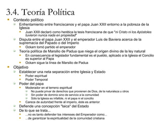 3.4. Teoría Política Contexto político Enfrentamiento entre franciscanos y el papa Juan XXII entorno a la pobreza de la Iglesia Juan XXII declaró como herética la tesis franciscana de que " ni Cristo ni los Apóstoles tuvieron nunca nada en propiedad " Disputa entre el papa Juan XXII y el emperador Luis de Baviera acerca de la  supremacía del Papado o del Imperio Ockam tomó partido el emperador Teoría política de Marsilio de Padua que niega el origen divino de la ley natural En consecuencia el legislador fundamental es el pueblo, aplicado a la Iglesia el Concilio es superior al Papa Ockam sigue la línea de Marsilio de Padua Objetivo Establecer una neta separación entre Iglesia y Estado Poder espiritual Poder Temporal Poder del papa Moderador en el terreno espiritual  No puede privar de derechos que provienen de Dios, de la naturaleza u otros Sin poder de dominio sino de servicio a la comunidad Sólo la Iglesia es infalible, ni el papa ni el concilio Carece de autoridad frente al imperio, éste es anterior Defiende una concepción "laica" del Estado De lo que se trata...  ...no es tanto defender los intereses del Emperador como... ...de garantizar la espiritualidad de la comunidad cristiana 