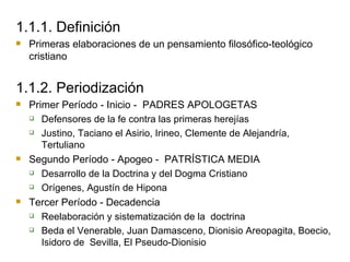 1.1.1. Definición Primeras elaboraciones de un pensamiento filosófico-teológico cristiano 1.1.2. Periodización Primer Período - Inicio -  PADRES APOLOGETAS Defensores de la fe contra las primeras herejías Justino, Taciano el Asirio, Irineo, Clemente de Alejandría, Tertuliano Segundo Período - Apogeo -  PATRÍSTICA MEDIA Desarrollo de la Doctrina y del Dogma Cristiano Orígenes, Agustín de Hipona Tercer Período - Decadencia Reelaboración y sistematización de la  doctrina Beda el Venerable, Juan Damasceno, Dionisio Areopagita, Boecio, Isidoro de  Sevilla, El Pseudo-Dionisio 
