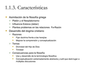 1.1.3. Características Asimilación de la filosofía griega Platón y el Neoplatonismo Influencia Estoica (deber) Plantea problemas en las relaciones  Fe-Razón Desarrollo del dogma cristiano Razones Fijar doctrina frente a las herejías Mejorar la comprensión y conceptualización Temas Divinidad del Hijo de Dios Trinidad Consecuencias para la filosofía Uso y desarrollo de la terminología filosófica Conceptualización extremadamente abstracta y sutil que dará lugar a múltiples discusiones 