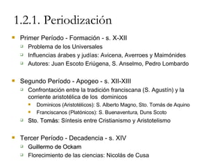 1.2.1. Periodización Primer Período - Formación - s. X-XII Problema de los Universales Influencias árabes y judías: Avicena, Averroes y Maimónides Autores: Juan Escoto Eriúgena, S. Anselmo, Pedro Lombardo Segundo Período - Apogeo - s. XII-XIII Confrontación entre la tradición franciscana (S. Agustín) y la corriente aristotélica de los  dominicos Dominicos (Aristotélicos): S. Alberto Magno, Sto. Tomás de Aquino Franciscanos (Platónicos): S. Buenaventura, Duns Scoto Sto. Tomás : Síntesis entre Cristianismo y Aristotelismo Tercer Período - Decadencia - s. XIV Guillermo de Ockam Florecimiento de las ciencias: Nicolás de Cusa 