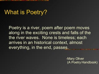 What is Poetry? <ul><li>Poetry is a river, poem after poem moves along in the exciting crests and falls of the the river w...