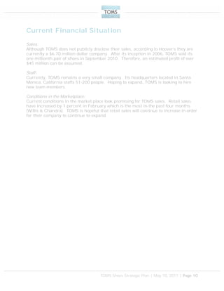 TOMS Shoes Strategic Plan | May 10, 2011 | Page 10
Current Financial Situation
Sales:
Although TOMS does not publicly disclose their sales, according to Hoover’s they are
currently a $6.70 million dollar company. After its inception in 2006, TOMS sold its
one millionth pair of shoes in September 2010. Therefore, an estimated profit of over
$45 million can be assumed.
Staff:
Currently, TOMS remains a very small company. Its headquarters located in Santa
Monica, California staffs 51-200 people. Hoping to expand, TOMS is looking to hire
new team members.
Conditions in the Marketplace:
Current conditions in the market place look promising for TOMS sales. Retail sales
have increased by 1 percent in February which is the most in the past four months
(Willis & Chandra). TOMS is hopeful that retail sales will continue to increase in order
for their company to continue to expand.
 