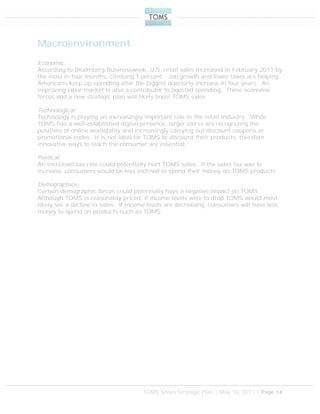 TOMS Shoes Strategic Plan | May 10, 2011 | Page 14
Macroenvironment
Economic:
According to Bloomberg Businessweek, U.S. retail sales increased in February 2011 by
the most in four months, climbing 1 percent. Job growth and lower taxes are helping
Americans keep up spending after the biggest quarterly increase in four years. An
improving labor market is also a contributor to boosted spending. These economic
forces and a new strategic plan will likely boost TOMS sales.
Technological:
Technology is playing an increasingly important role in the retail industry. While
TOMS has a well-established digital presence, larger stores are recognizing the
positives of online availability and increasingly carrying out discount coupons or
promotional codes. It is not ideal for TOMS to discount their products, therefore
innovative ways to reach the consumer are essential.
Political:
An increased tax rate could potentially hurt TOMS sales. If the sales tax was to
increase, consumers would be less inclined to spend their money on TOMS products.
Demographics:
Certain demographic forces could potentially have a negative impact on TOMS.
Although TOMS is reasonably priced, if income levels were to drop TOMS would most
likely see a decline in sales. If income levels are decreasing, consumers will have less
money to spend on products such as TOMS.
 