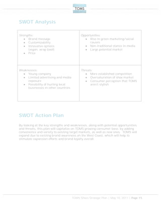 TOMS Shoes Strategic Plan | May 10, 2011 | Page 15
SWOT Analysis
Strengths:
 Brand message
 Customizability
 Innovative options
(vegan, wrap boot)
 Price
Opportunities:
 Rise in green marketing/social
causes
 Non-traditional stance in media
 Large potential market
Weaknesses:
 Young company
 Limited advertising and media
exposure
 Possibility of hurting local
businesses in other countries
Threats:
 More established competition
 Oversaturation of shoe market
 Consumer perception that TOMS
aren’t stylish
SWOT Action Plan
By looking at the key strengths and weaknesses, along with potential opportunities
and threats, this plan will capitalize on TOMS growing consumer base, by adding
convenience and variety to existing target markets, as well as new ones. TOMS will
expand due to existing brand awareness on the West Coast, which will help to
stimulate expansion efforts and brand loyalty overall.
 