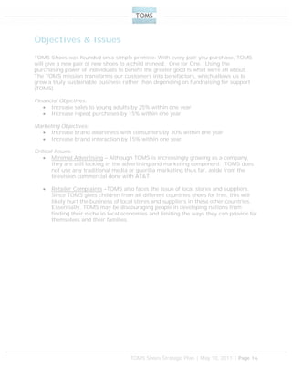 TOMS Shoes Strategic Plan | May 10, 2011 | Page 16
Objectives & Issues
TOMS Shoes was founded on a simple premise: With every pair you purchase, TOMS
will give a new pair of new shoes to a child in need. One for One. Using the
purchasing power of individuals to benefit the greater good is what we’re all about.
The TOMS mission transforms our customers into benefactors, which allows us to
grow a truly sustainable business rather than depending on fundraising for support
(TOMS).
Financial Objectives:
 Increase sales to young adults by 25% within one year
 Increase repeat purchases by 15% within one year
Marketing Objectives:
 Increase brand awareness with consumers by 30% within one year
 Increase brand interaction by 15% within one year
Critical Issues:
 Minimal Advertising – Although TOMS is increasingly growing as a company,
they are still lacking in the advertising and marketing component. TOMS does
not use any traditional media or guerilla marketing thus far, aside from the
television commercial done with AT&T.
 Retailer Complaints –TOMS also faces the issue of local stores and suppliers.
Since TOMS gives children from all different countries shoes for free, this will
likely hurt the business of local stores and suppliers in these other countries.
Essentially, TOMS may be discouraging people in developing nations from
finding their niche in local economies and limiting the ways they can provide for
themselves and their families.
 
