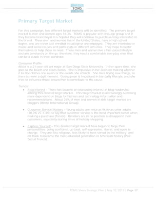 TOMS Shoes Strategic Plan | May 10, 2011 | Page 17
Primary Target Market
For this campaign, two different target markets will be identified. The primary target
market is men and women ages 18-25. TOMS is popular with this age group and if
they become brand loyal it is hopeful they will continue to purchase/stay interested in
the brand. These men and women live in the United States, have a high school
degree, and are either still enrolled in college or are employed. They are interested in
music and social causes and participate in different activities. They hope to better
themselves or help those in need. These men and women live a fast-paced lifestyle
and are constantly on the go; therefore, they need a comfortable everyday shoe that
can be a staple in their wardrobe.
Consumer Profile:
Alicia is a 21-year-old art major at San Diego State University. In her spare time, she
goes to the beach and reads books. She is impulsive in her decision making whether
it be the clothes she wears or the events she attends. She likes trying new things, so
there is never a dull moment. Going green is important in her daily lifestyle, and she
tries to influence those around her to contribute to the cause.
Trends:
 Blog Interest – There has become an increasing interest in blog readership
among this desired target market. This target market is increasingly becoming
more dependent on blogs for fashion and technology information and
recommendations. About 28% of men and women in this target market are
bloggers (Mintel International Group).
 Customer Service Matters – Young adults are twice as likely as other adults
(10.3% vs. 5.3%) to say that customer service is the most important factor when
making a purchase (Torabi). Retailers are in no position to disappoint their
customers, especially during times of holiday shopping.
 Express Yourself – This desired target market have begun to forge their
personalities: being confident, up-beat, self-expressive, liberal, and open to
change. They are less religious, less likely to have served in the military, and
on track to become the most educated generation in American history (Pew
Social Trends).
 