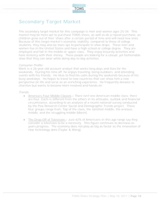 TOMS Shoes Strategic Plan | May 10, 2011 | Page 18
Secondary Target Market
The secondary target market for this campaign is men and women ages 25-34. This
market may be more apt to purchase TOMS shoes, as well as do a repeat purchase, as
children grow out of their shoes after a certain period of time and will need new ones.
Because of this target market’s economic stability, compared to those of college
students, they may also be more apt to participate in shoe drops. These men and
women live in the United States and have a high school or college degree. They are
employed and fall in the middle or upper class. They enjoy leisurely activities and
have leniency with their money. These people are looking for a casual, yet fashionable
shoe that they can wear while doing day-to-day activities.
Consumer Profile:
Mark is a 26-year-old account analyst that works long days and lives for the
weekends. During his time off, he enjoys traveling, being outdoors, and attending
events with his friends. He likes to find his calm during the weekends because of his
busy weekdays. He hopes to travel to new countries that can show him a new
perspective on life and serve as an enriching experience. He frequently donates to
charities but wants to become more involved and hands on.
Trends:
 America’s Four Middle Classes – There isn’t one American middle class; there
are four. Each is different from the others in its attitudes, outlook and financial
circumstance, according to an analysis of a recent national survey conducted
by the Pew Research Center Social and Demographic Trends project. These
four groups range from: Top of the class, the satisfied middle, the anxious
middle, and the struggling middle (Morin).
 The Drop-Off of Television – Just 42% of Americans in this age range say they
consider a television to be a necessity. This figure continues to decrease as
years progress. The economy does not play as big as factor as the innovation of
new technology does (Taylor & Wang).
 