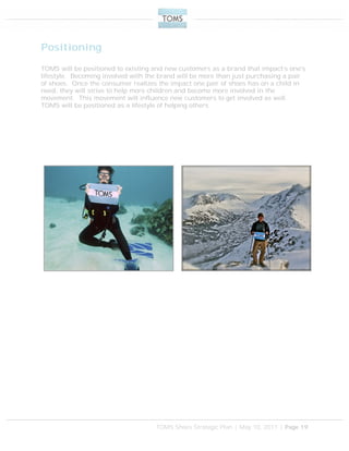 TOMS Shoes Strategic Plan | May 10, 2011 | Page 19
Positioning
TOMS will be positioned to existing and new customers as a brand that impact’s one’s
lifestyle. Becoming involved with the brand will be more than just purchasing a pair
of shoes. Once the consumer realizes the impact one pair of shoes has on a child in
need, they will strive to help more children and become more involved in the
movement. This movement will influence new customers to get involved as well.
TOMS will be positioned as a lifestyle of helping others.
 