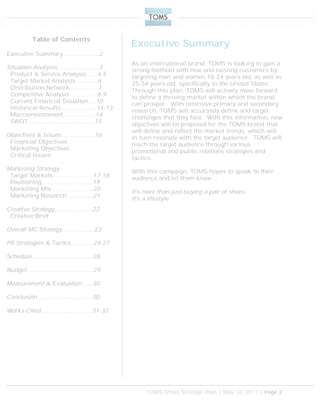 TOMS Shoes Strategic Plan | May 10, 2011 | Page 2
Executive Summary
As an international brand, TOMS is looking to gain a
strong foothold with new and existing customers by
targeting men and women 18-24 years old, as well as
25-34 years old, specifically in the United States.
Through this plan, TOMS will actively move forward
to define a thriving market within which the brand
can prosper. With extensive primary and secondary
research, TOMS will accurately define and target
challenges that they face. With this information, new
objectives will be proposed for the TOMS brand that
will define and reflect the market trends, which will
in turn resonate with the target audience. TOMS will
reach the target audience through various
promotional and public relations strategies and
tactics.
With this campaign, TOMS hopes to speak to their
audience and let them know…
It's more than just buying a pair of shoes.
It's a lifestyle.
Table of Contents
Executive Summary……………….2
Situation Analysis………………….3
Product & Service Analysis……4-5
Target Market Analysis………...6
Distribution Network…………...7
Competitive Analysis………..….8-9
Current Financial Situation….10
Historical Results……………….11-13
Macroenvironment……………..14
SWOT……………………………..15
Objectives & Issues……………...16
Financial Objectives
Marketing Objectives
Critical Issues
Marketing Strategy
Target Markets…………………17-18
Positioning……………………...19
Marketing Mix………………….20
Marketing Research…………..21
Creative Strategy………………..22
Creative Brief
Overall MC Strategy………….….23
PR Strategies & Tactics…..….…24-27
Schedule…………………………..28
Budget……………………………..29
Measurement & Evaluation…...30
Conclusion………………………..30
Works Cited………………………31-32
 