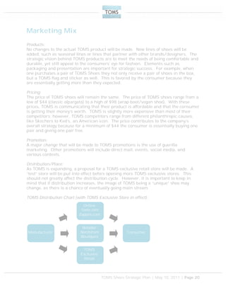 TOMS Shoes Strategic Plan | May 10, 2011 | Page 20
Marketing Mix
Products:
No changes to the actual TOMS product will be made. New lines of shoes will be
added, such as seasonal lines or lines that partner with other brands/designers. The
strategic vision behind TOMS products are to meet the needs of being comfortable and
durable, yet still appeal to the consumers’ eye for fashion. Elements such as
packaging and presentation are important for strategic success. For example, when
one purchases a pair of TOMS Shoes they not only receive a pair of shoes in the box,
but a TOMS flag and sticker as well. This is favored by the consumer because they
are essentially getting more than they expected.
Pricing:
The price of TOMS shoes will remain the same. The price of TOMS shoes range from a
low of $44 (classic alpargata) to a high of $98 (wrap boot/vegan shoe). With these
prices, TOMS is communicating that their product is affordable and that the consumer
is getting their money’s worth. TOMS is slightly more expensive than most of their
competitors; however, TOMS competitors range from different philanthropic causes,
like Skechers to Ked’s, an American icon. The price contributes to the company’s
overall strategy because for a minimum of $44 the consumer is essentially buying one
pair and giving one pair free.
Promotion:
A major change that will be made to TOMS promotions is the use of guerilla
marketing. Other promotions will include direct mail, events, social media, and
various contests.
Distribution/Place:
As TOMS is expanding, a proposal for a TOMS exclusive retail store will be made. A
“test” store will be put into effect before opening more TOMS exclusive stores. This
should not greatly affect the distribution cycle. However, it is important to keep in
mind that if distribution increases, the image of TOMS being a “unique” shoe may
change, as there is a chance of eventually going main stream.
TOMS Distribution Chart (with TOMS Exclusive Store in effect):
Manufacturer
TOMS
Exclusive
Retail
Online
Toms.com
Zappos.com
Retailer
Nordstrom
Boutiques
Consumer
 