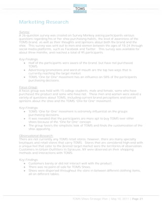 TOMS Shoes Strategic Plan | May 10, 2011 | Page 21
Marketing Research
Survey:
A 26-question survey was created on Survey Monkey asking participants various
questions regarding his or her shoe purchasing habits, the level of awareness of the
TOMS brand, as well as their thoughts and opinions about both the brand and the
shoe. This survey was sent out to men and women between the ages of 18-24 through
social media platforms, such as Facebook and Twitter. This survey was available for
about three months, and reached a total of 95 participants.
Key Findings:
 Half of the participants were aware of the brand, but have not purchased
TOMS.
 Advertising/promotions and word-of-mouth are the top two ways that is
currently reaching the target market.
 TOMS “One for One” movement has an influence on 58% of the participants
purchasing decisions.
Focus Group:
A focus group was held with 15 college students, male and female, some who have
purchased the product and some who have not. These men and women were asked a
variety of questions about TOMS, including current brand perceptions and overall
opinions about the shoe and the TOMS “One for One” movement.
Key Findings:
 TOMS “One for One” movement is extremely influential on the groups
purchasing decisions.
 It was revealed that the participants are more apt to buy TOMS over other
shoes because of the “One for One” concept.
 The group favors the simplistic look of TOMS and finds the customization of the
shoe appealing.
Observational Research:
There are not currently any TOMS retail stores; however, there are many specialty
boutiques and retail stores that carry TOMS. Stores that are considered high-end with
a unique feel that cater to the desired target market were the territories of observation.
Customers in Urban Outfitters in Syracuse, NY were observed on their shopping
methods and interactions with TOMS.
Key Findings:
 Customers barely or did not interact well with the product.
 There was no point-of-sale for TOMS Shoes.
 Shoes were dispersed throughout the store in between different clothing items,
all on different tables.
 