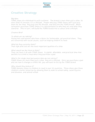 TOMS Shoes Strategic Plan | May 10, 2011 | Page 22
Creative Strategy
Big Idea:
TOMS shoes are individual to each customer. The brand is more than just a shoe, its
more than its mission, it is a lifestyle. People who buy TOMS Shoes don’t just buy
them for the shoe, they buy into the lifestyle, and they live the TOMS brand. When
consumers purchase TOMS Shoes it is representative to who they are and what they
stand for. This in turn, will build the TOMS brand into a culture and a lifestyle.
Creative Brief:
To whom are we talking?
Young men and women who have a desire for fashionable, yet practical shoes. They
are concerned with social causes, such as helping children in need.
What do they currently think?
That style and cost are the most important qualities of a shoe.
What would we like them to think?
They can have it all with TOMS Shoes. A stylish, affordable, and practical shoe that
donates to a child in need when they purchase a pair.
What is the single most persuasive idea we can convey?
TOMS Shoes are more than just a shoe, they are a lifestyle. Once you purchase a pair
and see how it changes a child’s life, you will want to live by the TOMS brand.
Why should they believe it?
TOMS donates shoes to children in need in over 24 countries. These shoes give these
children a better tomorrow by allowing them to walk to school safely, avoid injuries
and diseases, and attend school.
 
