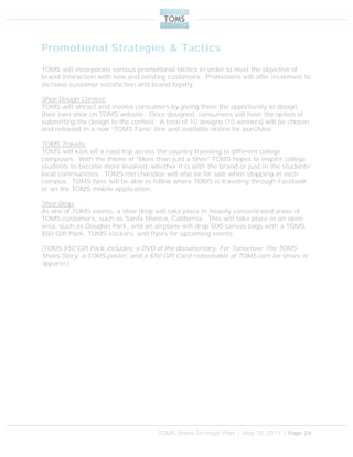 TOMS Shoes Strategic Plan | May 10, 2011 | Page 24
Promotional Strategies & Tactics
TOMS will incorporate various promotional tactics in order to meet the objective of
brand interaction with new and existing customers. Promotions will offer incentives to
increase customer satisfaction and brand loyalty.
Shoe Design Contest:
TOMS will attract and involve consumers by giving them the opportunity to design
their own shoe on TOMS website. Once designed, consumers will have the option of
submitting the design to the contest. A total of 10 designs (10 winners) will be chosen
and released in a new “TOMS Fans” line and available online for purchase.
TOMS Travels:
TOMS will kick off a road trip across the country traveling to different college
campuses. With the theme of "More than just a Shoe" TOMS hopes to inspire college
students to become more involved, whether it is with the brand or just in the students'
local communities. TOMS merchandise will also be for sale when stopping at each
campus. TOMS fans will be able to follow where TOMS is traveling through Facebook
or on the TOMS mobile application.
Shoe Drop:
As one of TOMS events, a shoe drop will take place in heavily concentrated areas of
TOMS customers, such as Santa Monica, California. This will take place in an open
area, such as Douglas Park, and an airplane will drop 500 canvas bags with a TOMS
$50 Gift Pack, TOMS stickers, and flyers for upcoming events.
(TOMS $50 Gift Pack includes: a DVD of the documentary, For Tomorrow: The TOMS
Shoes Story, a TOMS poster, and a $50 Gift Card redeemable at TOMS.com for shoes or
apparel.)
 