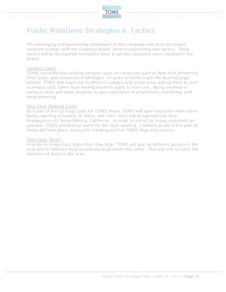 TOMS Shoes Strategic Plan | May 10, 2011 | Page 25
Public Relations Strategies & Tactics
The messaging and positioning component of this campaign will drive the public
relations to align with the company brand, while incorporating new tactics. These
tactics will be incorporate innovative ways to get the consumer more involved in the
brand.
Campus Clubs:
TOMS currently has existing campus clubs on campuses such as New York University,
Ohio State, and University of Michigan. In order to better reach the desired target
market, TOMS will reach out to different colleges and universities asking them to start
a campus club rather than having students apply to start one. Being involved in
campus clubs will allow students to gain experience in promotions, marketing, and
event planning.
New Store Opening Event:
As a part of this strategic plan for TOMS Shoes, TOMS will open exclusive retail stores.
Before opening a number of stores, one “test” store will be opened near their
headquarters in Santa Monica, California. In order to attract as many customers as
possible, TOMS will hold an event for the store opening. Contests to win a free pair of
shoes will take place, along with handing out free TOMS flags and stickers.
Shoe Drop “Buzz”:
In order to create buzz about this shoe drop, TOMS will put up different posters in the
area and at different local businesses to promote this event. This will aim to catch the
attention of those in the area.
 