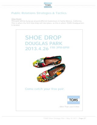 TOMS Shoes Strategic Plan | May 10, 2011 | Page 27
Public Relations Strategies & Tactics
Shoe Poster:
This post will be hung up around different businesses in Santa Monica, California.
This is where the first shoe drop will take place, as this is where TOMS Headquarters
is located.
SHOE DROP
DOUGLAS PARK
2013.4.26 FRI 3PM-8PM
…More Than Just A Shoe
Come catch your free pair.
 