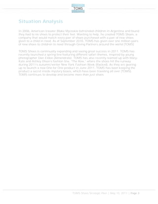 TOMS Shoes Strategic Plan | May 10, 2011 | Page 3
Situation Analysis
In 2006, American traveler Blake Mycoskie befriended children in Argentina and found
they had to no shoes to protect their feet. Wanting to help, he created TOMS Shoes, a
company that would match every pair of shoes purchased with a pair of new shoes
given to a child in need. As of September 2010, TOMS has given over one million pairs
of new shoes to children in need through Giving Partners around the world (TOMS).
TOMS Shoes is continually expanding and seeing great success in 2011. TOMS has
recently launched a spring line featuring different safari themes, inspired by young
photographer Dan Eldon (Almendrala). TOMS has also recently teamed up with Mary-
Kate and Ashley Olsen’s fashion line, “The Row,” where the shoes hit the runway
during 2011’s autumn/winter New York Fashion Week (Racked). As they are gearing
up to launch a new One for One product in June 2011, TOMS has been keeping the
product a secret inside mystery boxes, which have been traveling all over (TOMS).
TOMS continues to develop and become more than just shoes.
 