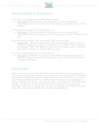 TOMS Shoes Strategic Plan | May 10, 2011 | Page 30
Measurement & Evaluation
Increase sales to young adults by 25% within one year.
 Measurable: TOMS will work with their sales and finance department,
requesting monthly sales reports to monitor progress and make any necessary
changes.
Increase repeat purchases by 15% within one year.
 Measurable: TOMS will work with their sales and finance department,
requesting weekly sales reports to monitor the repeat customers throughout the
year.
Increase brand awareness with consumers by 30% within one year.
 Measurable: TOMS will track website traffic using Google Analytics, and use
Facebook Insights data reports to show new fan information. After completion
of campaign, TOMS will conduct an online survey of target market. TOMS will
also measure attendance at their different events.
Increase brand interaction by 15% within one year.
 Measurable: TOMS will use customer relationship management software to
determine customers monthly and how they interact with the TOMS website,
Facebook, and Twitter.
Conclusion
When a customer interacts with the TOMS brand, it is more than just buying shoes.
It is helping a young child in need, and what you feel after having done so. With this
strategic plan, TOMS will reach two market segments that are said to be some of the
most influential people in America. TOMS will get the message to these people by
various strategies and tactics, as previously shown, which represent the TOMS brand
fittingly. This plan is not only designed to help increase brand awareness and
interaction, but increase sales as well. So, the next time you hear "TOMS" don't just
think of the shoes they sell, think of the lifestyle they represent.
 