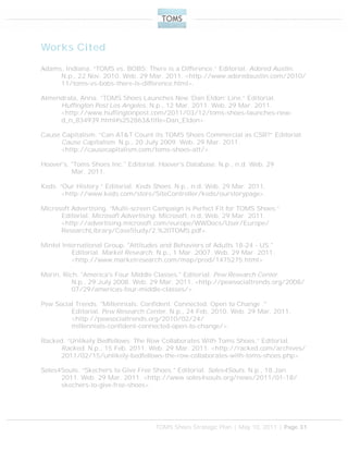 TOMS Shoes Strategic Plan | May 10, 2011 | Page 31
Works Cited
Adams, Indiana. “TOMS vs. BOBS: There is a Difference.” Editorial. Adored Austin.
N.p., 22 Nov. 2010. Web. 29 Mar. 2011. <http://www.adoredaustin.com/2010/
11/toms-vs-bobs-there-is-difference.html>.
Almendrala, Anna. “TOMS Shoes Launches New ‘Dan Eldon’ Line.” Editorial.
Huffington Post Los Angeles. N.p., 12 Mar. 2011. Web. 29 Mar. 2011.
<http://www.huffingtonpost.com/2011/03/12/toms-shoes-launches-new-
d_n_834939.html#s252863&title=Dan_Eldon>.
Cause Capitalism. “Can AT&T Count its TOMS Shoes Commercial as CSR?” Editorial.
Cause Capitalism. N.p., 20 July 2009. Web. 29 Mar. 2011.
<http://causecapitalism.com/toms-shoes-att/>.
Hoover's. "Toms Shoes Inc." Editorial. Hoover's Database. N.p., n.d. Web. 29
Mar. 2011.
Keds. “Our History.” Editorial. Keds Shoes. N.p., n.d. Web. 29 Mar. 2011.
<http://www.keds.com/store/SiteController/keds/ourstorypage>.
Microsoft Advertising. “Multi-screen Campaign is Perfect Fit for TOMS Shoes.”
Editorial. Microsoft Advertising. Microsoft, n.d. Web. 29 Mar. 2011.
<http://advertising.microsoft.com/europe/WWDocs/User/Europe/
ResearchLibrary/CaseStudy/2.%20TOMS.pdf>.
Mintel International Group. "Attitudes and Behaviors of Adults 18-24 - US."
Editorial. Market Research. N.p., 1 Mar. 2007. Web. 29 Mar. 2011.
<http://www.marketresearch.com/map/prod/1475275.html>.
Morin, Rich. "America's Four Middle Classes." Editorial. Pew Research Center.
N.p., 29 July 2008. Web. 29 Mar. 2011. <http://pewsocialtrends.org/2008/
07/29/americas-four-middle-classes/>.
Pew Social Trends. "Millennials: Confident. Connected. Open to Change ."
Editorial. Pew Research Center. N.p., 24 Feb. 2010. Web. 29 Mar. 2011.
<http://pewsocialtrends.org/2010/02/24/
millennials-confident-connected-open-to-change/>.
Racked. “Unlikely Bedfellows: The Row Collaborates With Toms Shoes.” Editorial.
Racked. N.p., 15 Feb. 2011. Web. 29 Mar. 2011. <http://racked.com/archives/
2011/02/15/unlikely-bedfellows-the-row-collaborates-with-toms-shoes.php>.
Soles4Souls. “Skechers to Give Free Shoes.” Editorial. Soles4Souls. N.p., 18 Jan.
2011. Web. 29 Mar. 2011. <http://www.soles4souls.org/news/2011/01-18/
skechers-to-give-free-shoes>.
 