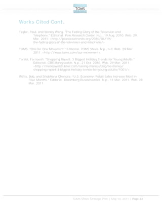 TOMS Shoes Strategic Plan | May 10, 2011 | Page 32
Works Cited Cont.
Taylor, Paul, and Wendy Wang. "The Fading Glory of the Television and
Telephone." Editorial. Pew Research Center. N.p., 19 Aug. 2010. Web. 29
Mar. 2011. <http://pewsocialtrends.org/2010/08/19/
the-fading-glory-of-the-television-and-telephone/>.
TOMS. "One for One Movement." Editorial. TOMS Shoes. N.p., n.d. Web. 29 Mar.
2011. <http://www.toms.com/our-movement>.
Torabi, Farnoosh. "Shopping Report: 3 Biggest Holiday Trends for Young Adults."
Editorial. CBS Moneywatch. N.p., 21 Oct. 2010. Web. 29 Mar. 2011.
<http://moneywatch.bnet.com/saving-money/blog/so-money/
shopping-report-3-biggest-holiday-trends-for-young-adults/1001/>.
Willis, Bob, and Shobhana Chandra. “U.S. Economy: Retail Sales Increase Most in
Four Months.” Editorial. Bloomberg Businessweek. N.p., 11 Mar. 2011. Web. 28
Mar. 2011.
 