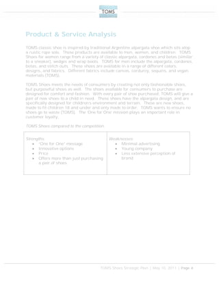 TOMS Shoes Strategic Plan | May 10, 2011 | Page 4
Product & Service Analysis
TOMS classic shoe is inspired by traditional Argentine alpargata shoe which sits atop
a rustic rope sole. These products are available to men, women, and children. TOMS
Shoes for women range from a variety of classic alpargata, cordones and botas (similar
to a sneaker), wedges and wrap boots. TOMS for men include the alpargata, cordones,
botas, and stitch outs. These shoes are available in a range of different colors,
designs, and fabrics. Different fabrics include canvas, corduroy, sequins, and vegan
materials (TOMS).
TOMS Shoes meets the needs of consumers by creating not only fashionable shoes,
but purposeful shoes as well. The shoes available for consumers to purchase are
designed for comfort and fashion. With every pair of shoe purchased, TOMS will give a
pair of new shoes to a child in need. These shoes have the alpargata design, and are
specifically designed for children’s environment and terrain. These are new shoes,
made to fit children 18 and under and only made to order. TOMS wants to ensure no
shoes go to waste (TOMS). The ‘One for One’ mission plays an important role in
customer loyalty.
TOMS Shoes compared to the competition:
Strengths:
 “One for One” message
 Innovative options
 Price
 Offers more than just purchasing
a pair of shoes
Weaknesses:
 Minimal advertising
 Young company
 Less extensive perception of
brand
 