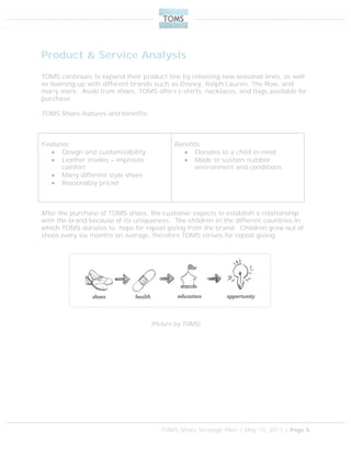 TOMS Shoes Strategic Plan | May 10, 2011 | Page 5
Product & Service Analysis
TOMS continues to expand their product line by releasing new seasonal lines, as well
as teaming up with different brands such as Disney, Ralph Lauren, The Row, and
many more. Aside from shoes, TOMS offers t-shirts, necklaces, and flags available for
purchase.
TOMS Shoes features and benefits:
After the purchase of TOMS shoes, the customer expects to establish a relationship
with the brand because of its uniqueness. The children in the different countries in
which TOMS donates to, hope for repeat giving from the brand. Children grow out of
shoes every six months on average, therefore TOMS strives for repeat giving.
(Picture by TOMS)
Features:
 Design and customizability
 Leather insoles – improves
comfort
 Many different style shoes
 Reasonably priced
Benefits:
 Donates to a child in need
 Made to sustain outdoor
environment and conditions
 