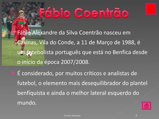 Fábio Alexandre da Silva Coentrão nasceu em Caxinas, Vila do Conde, a 11 de Março de 1988, é um futebolista português que está no Benfica desde o início da época 2007/2008. É considerado, por muitos críticos e analistas de futebol, o elemento mais desequilibrador do plantel benfiquista e ainda o melhor lateral esquerdo do mundo. Tomás Almeida 