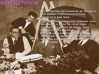 SUPERSTICIÓN
               Son numerosas las ocasiones en las que el
               libro directa o indirectamente hace
               referencia a este tema
               Con remedios caseros con cualquier cosa
               que tengan a mano los niños creen
               conseguir un montón de cosas, como
               ahuyentar a los espíritus.
               Por otra parte las diversas señales de la
               naturaleza las identifican con cosas malas
               o buenas que ocurrirán dependiendo del
               tipo de señal
 