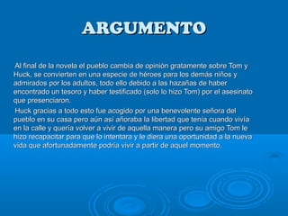 ARGUMENTO
Al final de la novela el pueblo cambia de opinión gratamente sobre Tom y
Huck, se convierten en una especie de héroes para los demás niños y
admirados por los adultos, todo ello debido a las hazañas de haber
encontrado un tesoro y haber testificado (solo lo hizo Tom) por el asesinato
que presenciaron.
Huck gracias a todo esto fue acogido por una benevolente señora del
pueblo en su casa pero aún así añoraba la libertad que tenía cuando vivía
en la calle y quería volver a vivir de aquella manera pero su amigo Tom le
hizo recapacitar para que lo intentara y le diera una oportunidad a la nueva
vida que afortunadamente podría vivir a partir de aquel momento.
 