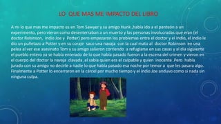 LO QUE MAS ME IMPACTO DEL LIBRO
A mi lo que mas me impacto es en Tom Sawyer y su amigo Hunk ,había ido a el panteón a un
experimento, pero vieron como desenterraban a un muerto y las personas involucradas que eran (el
doctor Robinson, indio Joe y Potter) pero empezaron los problemas entre el doctor y el indio, el indio le
dio un puñetazo a Potter y en su coraje saco una navaja con la cual mato al doctor Robinson en una
pelea al ver ese asesinato Tom y su amigo salieron corriendo a refugiarse en sus casas y al día siguiente
el pueblo entero ya se había enterado de lo que había pasado fueron a la escena del crimen y vieron en
el cuerpo del doctor la navaja clavada ,el sabia quien era el culpable y quien inocente .Pero había
jurado con su amigo no decirle a nadie lo que había pasado esa noche por temor a que les pasara algo.
Finalmente a Potter lo encerraron en la cárcel por mucho tiempo y el indio Joe anduvo como si nada sin
ninguna culpa.
 
