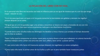 LA RELACIÓN DEL LIBRO CON MI VIDA.
En lo personal este libro me recuerda casi toda mi infancia pues yo era igual de traviesa que el y con las que tengo
mayor relación es con:
*A mi me pasa igual que a el pues a mi me gusta comerme la mermelada con galletas y siempre me regañan
porque después ya no como.
*Al igual que al a mi me gustaba jugar a los piratas y encontrar un tesoro con joyas y monedas de oro con mis
primos y hermanos claro que nunca encantamos nada pero nos divertíamos muchísimo.
*Cuando tenia como 10 años todos los domingos me llevaban a misa a fuerza y yo contaba el tiempo deseando
que la misa se acabara .
*hace 3 años quería comprarme un celular nuevo pero no tenia dinero y tuve que trabajaren mi colonia haciendo
distintos trabajos como: pintar una cerca de color azul ,niñera, lavar carros y pasear perros.
*Y que como todo niño hacia mil travesuras aunque después me regañaban y a veces castigaban.
*Como todo niño tener al primer amor de los 8 años y sufrir por el pero también hacer travesuras juntos
 