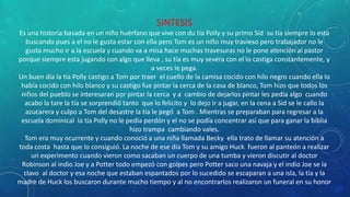 SINTESIS
Es una historia basada en un niño huérfano que vive con du tía Polly y su primo Sid su tía siempre lo esta
buscando pues a el no le gusta estar con ella pero Tom es un niño muy travieso pero trabajador no le
gusta mucho ir a la escuela y cuando va a misa hace muchas travesuras no le pone atención al pastor
porque siempre esta jugando con algo que lleva , su tía es muy severa con el lo castiga constantemente, y
a veces le pega.
Un buen día la tía Polly castigo a Tom por traer el cuello de la camisa cocido con hilo negro cuando ella lo
había cocido con hilo blanco y su castigo fue pintar la cerca de la casa de blanco, Tom hizo que todos los
niños del pueblo se interesaran por pintar la cerca y a cambio de dejarlos pintar les pedía algo cuando
acabo la tare la tía se sorprendió tanto que lo felicito y lo dejo ir a jugar, en la cena a Sid se le callo la
azucarera y culpo a Tom del desastre la tía le pegó a Tom . Mientras se preparaban para regresar a la
escuela dominical la tía Polly no le pedía perdón y el no se podía concentrar así que para ganar la biblia
hizo trampa cambiando vales.
Tom era muy ocurrente y cuando conoció a una niña llamada Becky ella trato de llamar su atención a
toda costa hasta que lo consiguió. La noche de ese día Tom y su amigo Huck fueron al panteón a realizar
un experimento cuando vieron como sacaban un cuerpo de una tumba y vieron discutir al doctor
Robinson al indio Joe y a Potter todo empezó con golpes pero Potter saco una navaja y el indio Joe se la
clavo al doctor y esa noche que estaban espantados por lo sucedido se escaparan a una isla, la tía y la
madre de Huck los buscaron durante mucho tiempo y al no encontrarlos realizaron un funeral en su honor
 